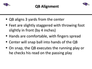 • QB aligns 3 yards from the center
• Feet are slightly staggered with throwing foot
slightly in front (by 4 inches)
• Hands are comfortable, with fingers spread
• Center will snap ball into hands of the QB
• On snap, the QB executes the running play or
he checks his read on the passing play
QB AlignmentQB Alignment
 