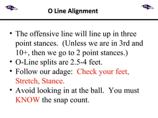 • The offensive line will line up in three
point stances. (Unless we are in 3rd and
10+, then we go to 2 point stances.)
• O-Line splits are 2.5-4 feet.
• Follow our adage: Check your feet,
Stretch, Stance.
• Avoid looking in at the ball. You must
KNOW the snap count.
O Line AlignmentO Line Alignment
 