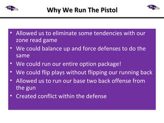 Why We Run The PistolWhy We Run The Pistol
• Allowed us to eliminate some tendencies with our
zone read game
• We could balance up and force defenses to do the
same
• We could run our entire option package!
• We could flip plays without flipping our running back
• Allowed us to run our base two back offense from
the gun
• Created conflict within the defense
 