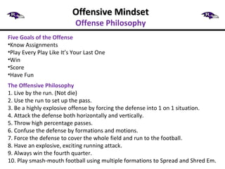Offensive MindsetOffensive Mindset
Offense Philosophy
Five Goals of the Offense
•Know Assignments
•Play Every Play Like It’s Your Last One
•Win
•Score
•Have Fun
The Offensive Philosophy
1. Live by the run. (Not die)
2. Use the run to set up the pass.
3. Be a highly explosive offense by forcing the defense into 1 on 1 situation.
4. Attack the defense both horizontally and vertically.
5. Throw high percentage passes.
6. Confuse the defense by formations and motions.
7. Force the defense to cover the whole field and run to the football.
8. Have an explosive, exciting running attack.
9. Always win the fourth quarter.
10. Play smash-mouth football using multiple formations to Spread and Shred Em.
 