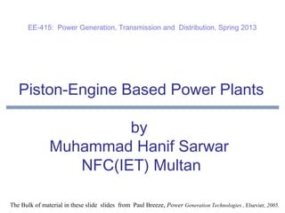 Piston-Engine Based Power Plants
by
Muhammad Hanif Sarwar
NFC(IET) Multan
The Bulk of material in these slide slides from Paul Breeze, Power Generation Technologies , Elsevier, 2005.
EE-415: Power Generation, Transmission and Distribution, Spring 2013
 