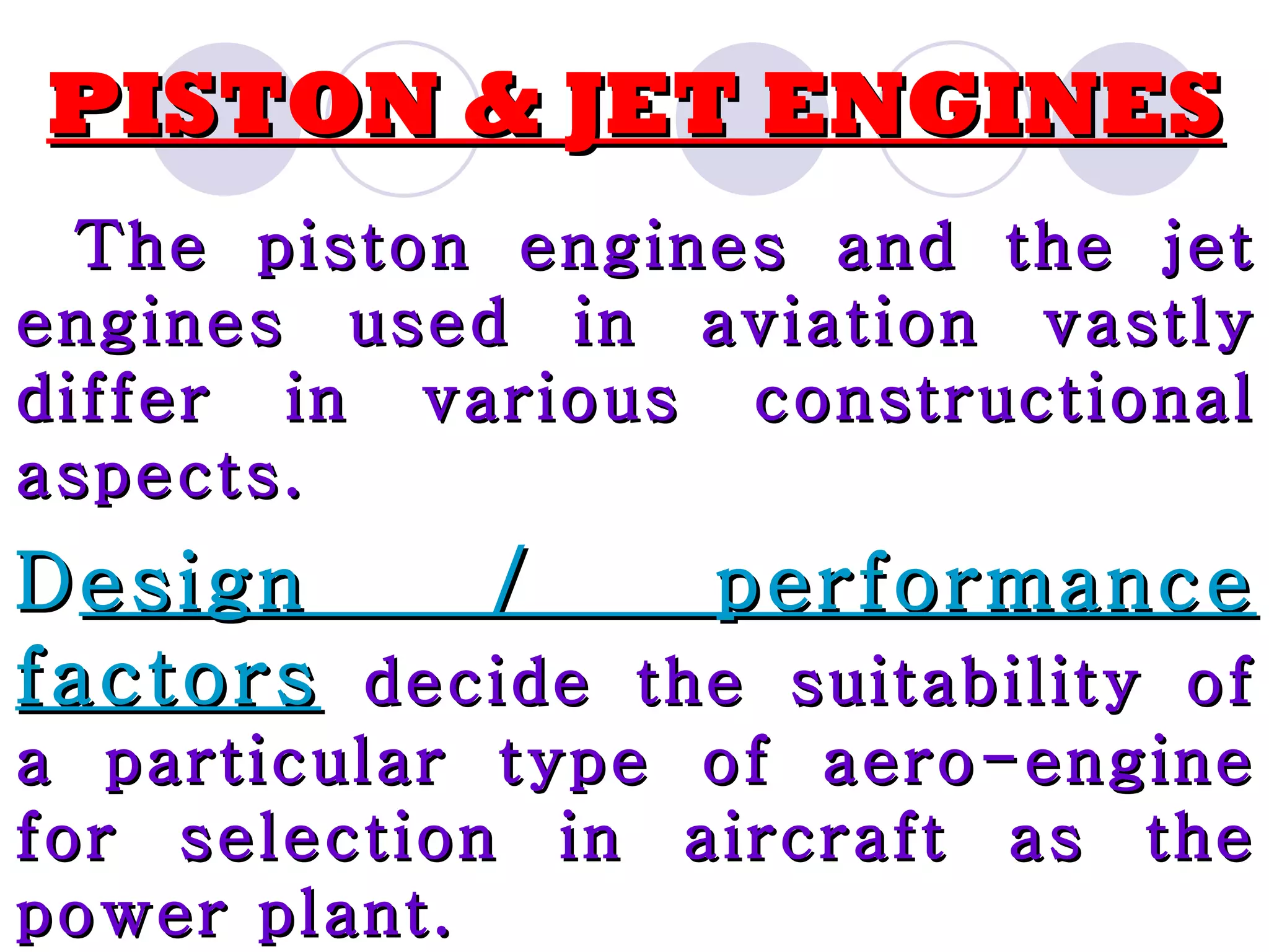 PISTON & JET ENGINES The piston engines and the jet engines used in aviation vastly differ in various constructional aspects. D esign / performance factors decide the suitability of a particular type of aero-engine for selection in aircraft as the power plant.