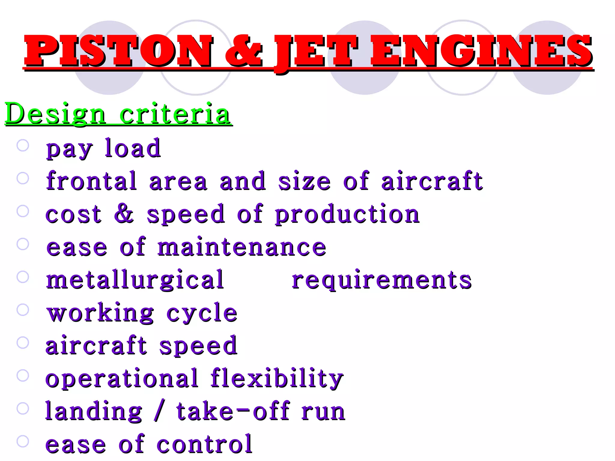 PISTON & JET ENGINES Design criteria pay load frontal area and size of aircraft cost & speed of production ease of maintenance metallurgical requirements working cycle aircraft speed operational flexibility landing / take-off run ease of control