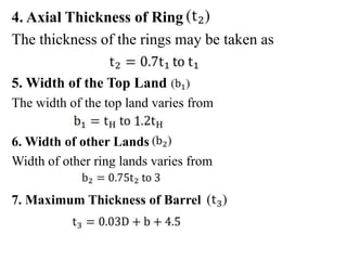 4. Axial Thickness of Ring
The thickness of the rings may be taken as
5. Width of the Top Land
The width of the top land varies from
6. Width of other Lands
Width of other ring lands varies from
7. Maximum Thickness of Barrel
 