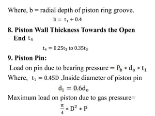 Where, b = radial depth of piston ring groove.
8. Piston Wall Thickness Towards the Open
End
9. Piston Pin:
Load on pin due to bearing pressure
Where, ,Inside diameter of piston pin
Maximum load on piston due to gas pressure=
 