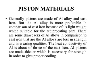 PISTON MATERIALS
• Generally pistons are made of Al alloy and cast
iron. But the Al alloy is more preferable in
comparison of cast iron because of its light weight
which suitable for the reciprocating part. There
are some drawbacks of Al alloys in comparison to
cast iron that are the Al alloys are less in strength
and in wearing qualities. The heat conductivity of
Al is about of thrice of the cast iron. Al pistons
are made thicker which is necessary for strength
in order to give proper cooling
 