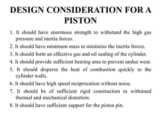 DESIGN CONSIDERATION FOR A
PISTON
1. It should have enormous strength to withstand the high gas
pressure and inertia forces.
2. It should have minimum mass to minimize the inertia forces.
3. It should form an effective gas and oil sealing of the cylinder.
4. It should provide sufficient bearing area to prevent undue wear.
5. It should disperse the heat of combustion quickly to the
cylinder walls.
6. It should have high speed reciprocation without noise.
7. It should be of sufficient rigid construction to withstand
thermal and mechanical distortion.
8. It should have sufficient support for the piston pin.
 