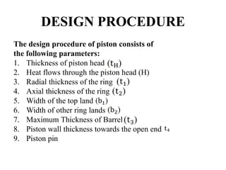 DESIGN PROCEDURE
The design procedure of piston consists of
the following parameters:
1. Thickness of piston head
2. Heat flows through the piston head (H)
3. Radial thickness of the ring
4. Axial thickness of the ring
5. Width of the top land
6. Width of other ring lands
7. Maximum Thickness of Barrel
8. Piston wall thickness towards the open end
9. Piston pin
 