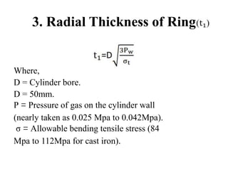 3. Radial Thickness of Ring
Where,
D = Cylinder bore.
D = 50mm.
P = Pressure of gas on the cylinder wall
(nearly taken as 0.025 Mpa to 0.042Mpa).
σ = Allowable bending tensile stress (84
Mpa to 112Mpa for cast iron).
 