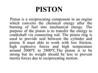 PISTON
Piston is a reciprocating component in an engine
which converts the chemical energy after the
burning of fuel into mechanical energy. The
purpose of the piston is to transfer the energy to
crankshaft via connecting rod. The piston ring is
used to provide seal between the cylinder and
piston. It must able to work with low friction,
high explosive forces and high temperature
around 2000℃ to 2800℃.The piston is to be
strong but its weight should be less to prevent
inertia forces due to reciprocating motion.
 