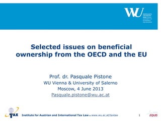Institute for Austrian and International Tax Law  www.wu.ac.at/taxlaw 1
Selected issues on beneficial
ownership from the OECD and the EU
Prof. dr. Pasquale Pistone
WU Vienna & University of Salerno
Moscow, 4 June 2013
Pasquale.pistone@wu.ac.at
 