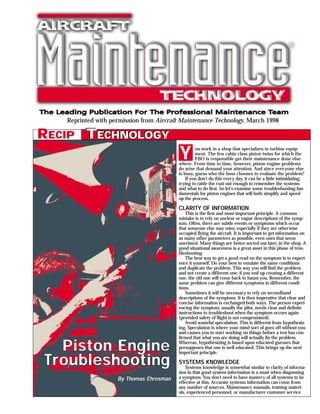 Reprinted with permission from Aircraft Maintenance Technology, March 1998

RECIP TECHNOLOGY
                                          Y        ou work in a shop that specializes in turbine equip-
                                                   ment. The few cabin class piston twins for which the
                                                   FBO is responsible get their maintenance done else-
                                          where. From time to time, however, piston engine problems
                                          do arise that demand your attention. And since everyone else
                                          is busy, guess who the boss chooses to evaluate the problem?
                                              If you don’t do this every day, it can be a little intimidating;
                                          trying to rattle the rust out enough to remember the systems
                                          and what to do first. So let’s examine some troubleshooting fun-
                                          damentals for piston engines that will both simplify and speed
                                          up the process.

                                          CLARITY OF INFORMATION
                                              This is the first and most important principle. A common
                                          mistake is to rely on unclear or vague descriptions of the symp-
                                          tom. Often, there are subtle events or symptoms which occur
                                          that someone else may miss, especially if they are otherwise
                                          occupied flying the aircraft. It is important to get information on
                                          as many other parameters as possible, even ones that seem
                                          unrelated. Many things are better sorted out later, in the shop. A
                                          good situational awareness is a great asset in this phase of trou-
                                          bleshooting.
                                              The best way to get a good read on the symptom is to experi-
                                          ence it yourself. Do your best to emulate the same conditions
                                          and duplicate the problem. This way you will find the problem
                                          and not create a different one; if you end up creating a different
                                          one, the old one will come back to haunt you. Remember, the
                                          same problem can give different symptoms in different condi-
                                          tions.
                                              Sometimes it will be necessary to rely on secondhand
                                          descriptions of the symptons. It is then imperative that clear and
                                          concise information is exchanged both ways. The person experi-
                                          encing the symptom, usually the pilot, needs clear and definite
                                          instructions to troubleshoot when the symptom occurs again
                                          (provided safety of flight is not compromised).
                                              Avoid wasteful speculation. This is different from hypothesiz-
                                          ing. Speculation is where your mind sort of goes off without you
                                          and causes you to start working on things before a test has con-
                                          firmed that what you are doing will actually fix the problem.

    Piston Engine                         Whereas, hypothesizing is based upon educated guesses that
                                          presupposes that one is well educated. This brings up the next
                                          important principle.

T r oubleshooting                         SYSTEMS KNOWLEDGE
                                              Systems knowledge is somewhat similar to clarity of informa-
                                          tion in that good system information is a must when diagnosing
                    By Thomas Ehresman    a symptom. You don’t need to have mastery of all systems to be
                                          effective at this. Accurate systems information can come from
                                          any number of sources. Maintenance manuals, training materi-
                                          als, experienced personnel, or manufacturer customer service
 