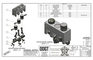 PISTON ENGINE ASSEMBLY
SCALE 1 / 2
PISTON ENGINE EXPLODED
SCALE 1 / 4
COURSE:
INVENTOR DRAWING NAME:
FIG #:
DRAFTER:
DATE:
SCALE:
PAGE #:
DDGT 240
PISTON ENGINE
20.69
M. ENCINIAS
9/5/2019
AS NOTED
1 OF 4
WW.DDGT.NET
DIGITAL DESIGN
GRAPHICS
TECHNOLOGY
TOLERANCES UNLESS SPECIFIED:
MILLIMETERS:
WHOLE NUMBER = ± .5
X = ±.25
XX = ±.12
ANGLES ±1 DEGREE
SURFACES
32
PARTS LIST
DESCRIPTION
MATERIAL
PART NUMBER
QTY
ITEM
ALUMINUM
ENGINE BLOCK
1
1
STEEL
CRANK SHAFT
1
2
STEEL
PISTON
3
3
CONNECTING ROD
SUB-ASSEMBLY
1
4
STEEL
CONNECTING ROD TOP
3
4.1
STEEL
CONNECTING ROD BOTTOM
3
4.2
M5x0.8 6H ↧28
STEEL
HEX BOLT
6
4.3
STEEL
PISTON PIN
3
5
METRIC
GENERAL NOTES:
ALL ROUNDS AND FILLETS TO BE
R3 UNLESS OTHERWISE SPECIFIED
ALL CHAMFERS TO BE 2 X 45°
UNLESS OTHERWISE SPECIFIED
LEGEND:
 DEGREES
 DIAMETER
R RADIUS
 DEPTH
1
5
3
4.1
2
4.2
4.3
 