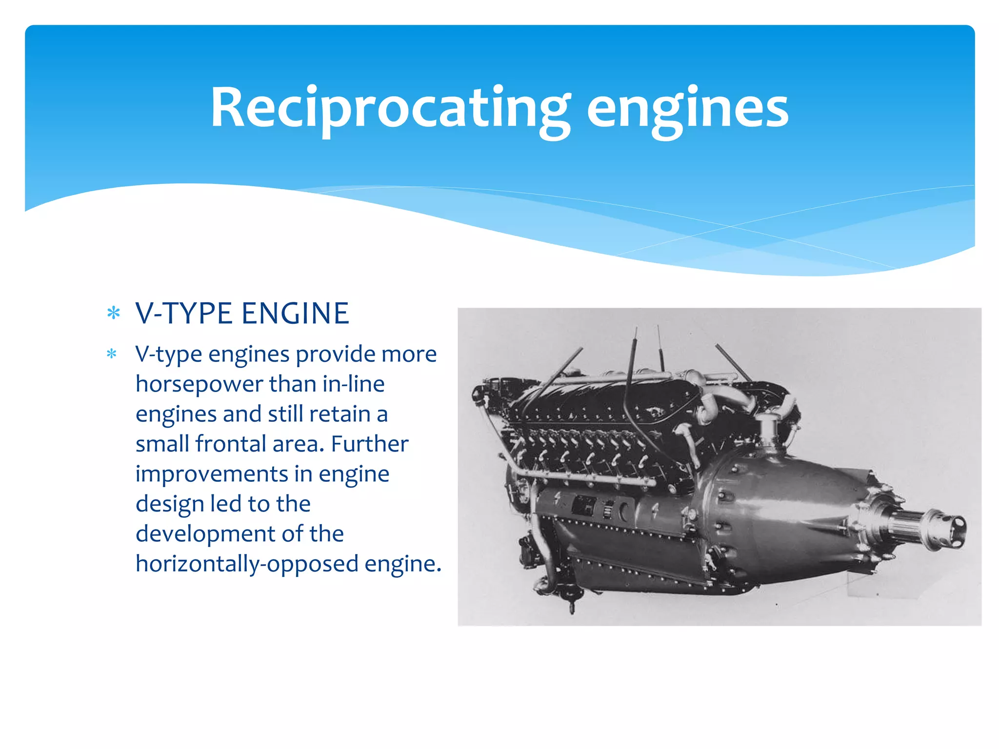 Reciprocating engines
 V-TYPE ENGINE
 V-type engines provide more
horsepower than in-line
engines and still retain a
small frontal area. Further
improvements in engine
design led to the
development of the
horizontally-opposed engine.

 