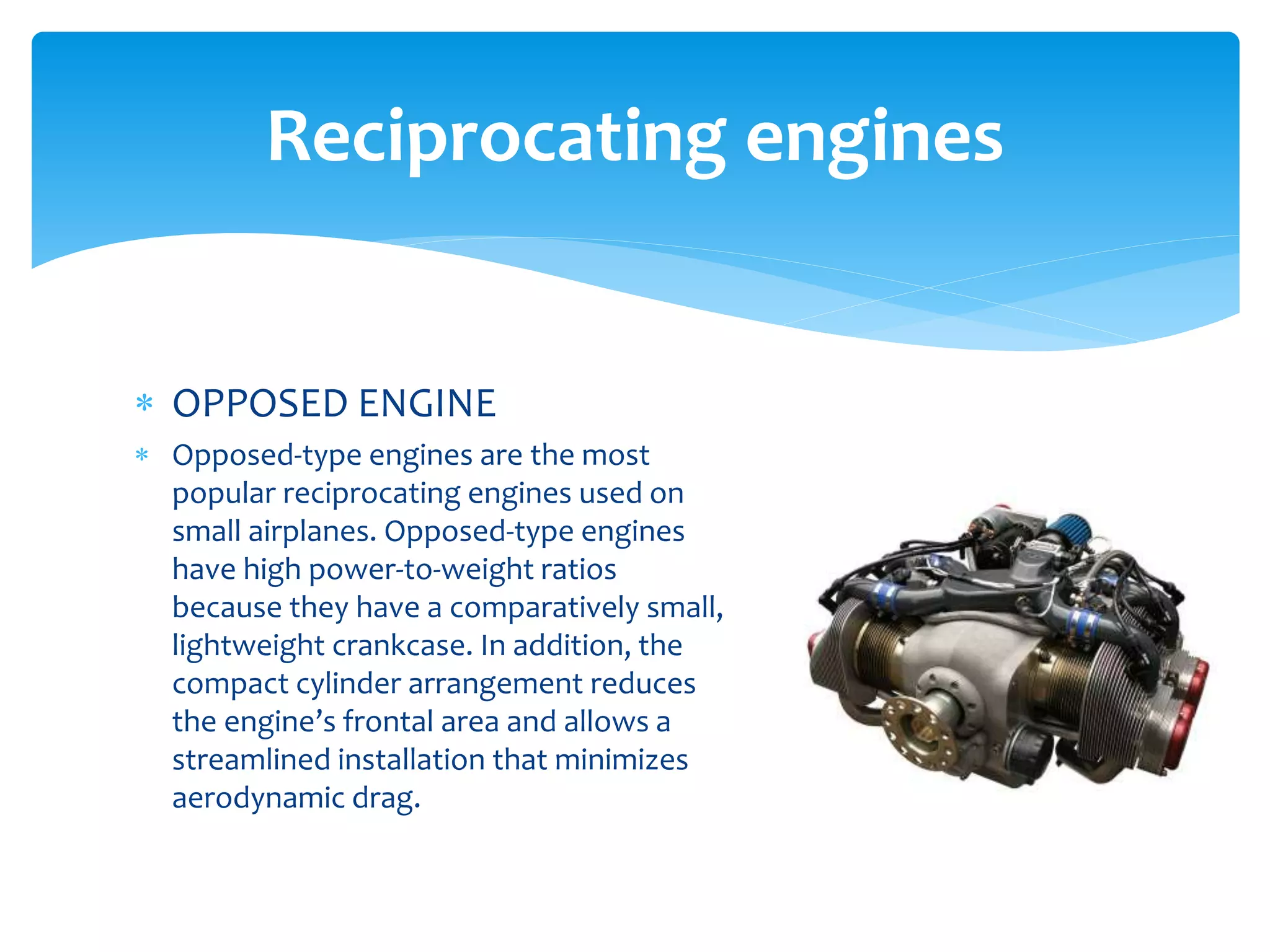 Reciprocating engines
 OPPOSED ENGINE
 Opposed-type engines are the most
popular reciprocating engines used on
small airplanes. Opposed-type engines
have high power-to-weight ratios
because they have a comparatively small,
lightweight crankcase. In addition, the
compact cylinder arrangement reduces
the engine’s frontal area and allows a
streamlined installation that minimizes
aerodynamic drag.

 