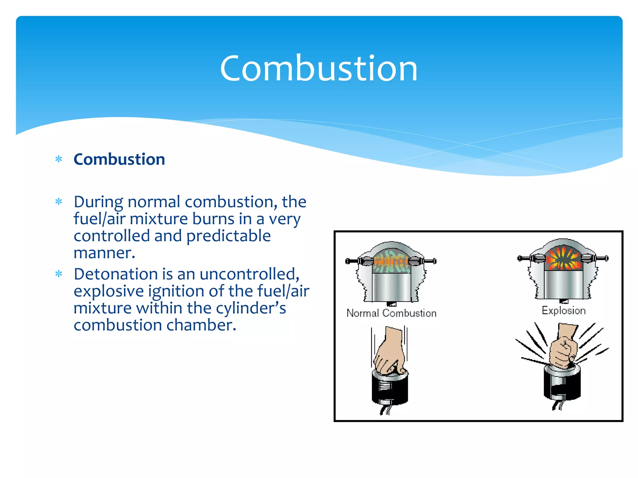 Combustion
 Combustion
 During normal combustion, the
fuel/air mixture burns in a very
controlled and predictable
manner.
 Detonation is an uncontrolled,
explosive ignition of the fuel/air
mixture within the cylinder’s
combustion chamber.

 