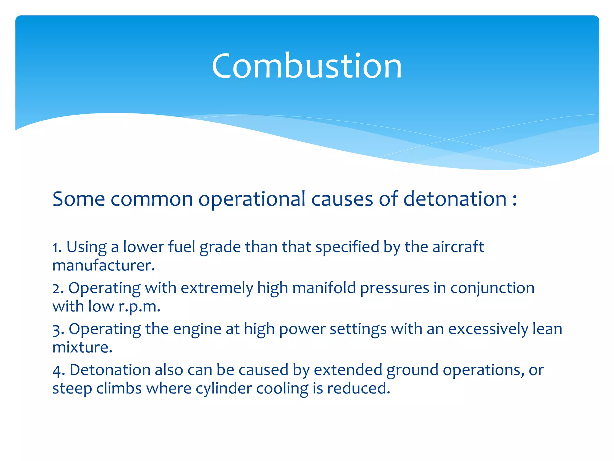 Combustion

Some common operational causes of detonation :
1. Using a lower fuel grade than that specified by the aircraft
manufacturer.
2. Operating with extremely high manifold pressures in conjunction
with low r.p.m.
3. Operating the engine at high power settings with an excessively lean
mixture.
4. Detonation also can be caused by extended ground operations, or
steep climbs where cylinder cooling is reduced.

 