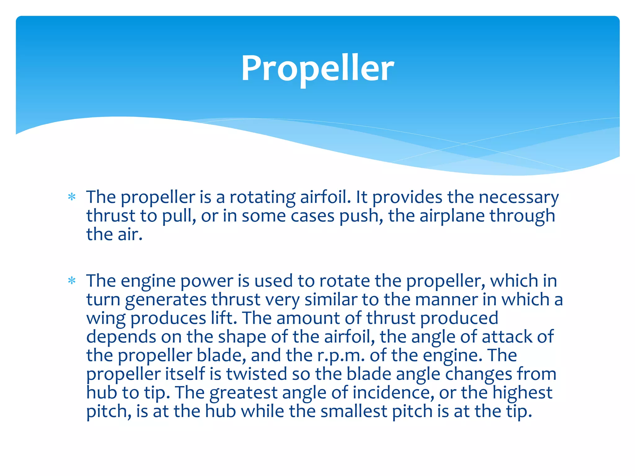 Propeller
 The propeller is a rotating airfoil. It provides the necessary
thrust to pull, or in some cases push, the airplane through
the air.

 The engine power is used to rotate the propeller, which in
turn generates thrust very similar to the manner in which a
wing produces lift. The amount of thrust produced
depends on the shape of the airfoil, the angle of attack of
the propeller blade, and the r.p.m. of the engine. The
propeller itself is twisted so the blade angle changes from
hub to tip. The greatest angle of incidence, or the highest
pitch, is at the hub while the smallest pitch is at the tip.

 
