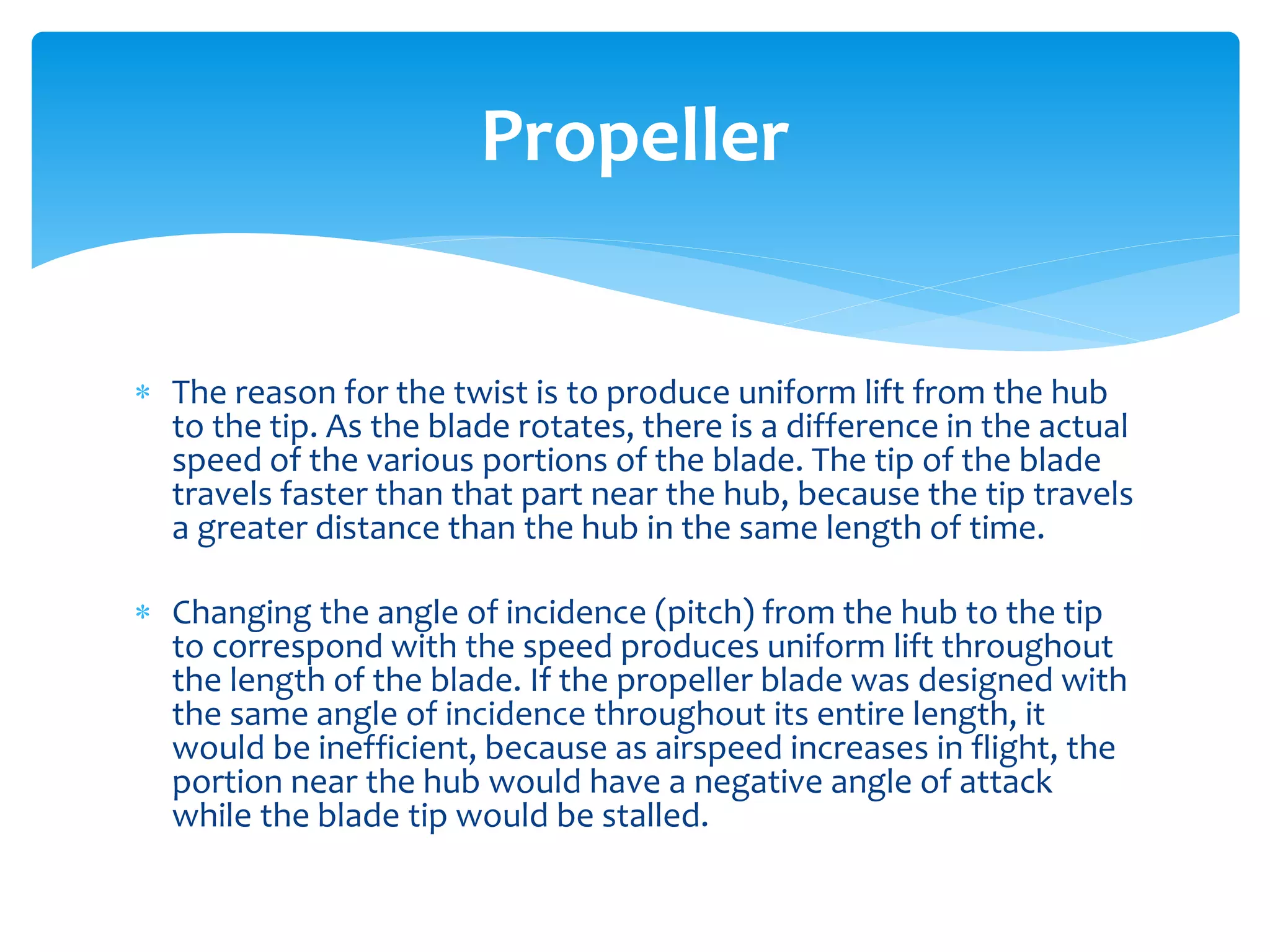 Propeller
 The reason for the twist is to produce uniform lift from the hub
to the tip. As the blade rotates, there is a difference in the actual
speed of the various portions of the blade. The tip of the blade
travels faster than that part near the hub, because the tip travels
a greater distance than the hub in the same length of time.
 Changing the angle of incidence (pitch) from the hub to the tip
to correspond with the speed produces uniform lift throughout
the length of the blade. If the propeller blade was designed with
the same angle of incidence throughout its entire length, it
would be inefficient, because as airspeed increases in flight, the
portion near the hub would have a negative angle of attack
while the blade tip would be stalled.

 