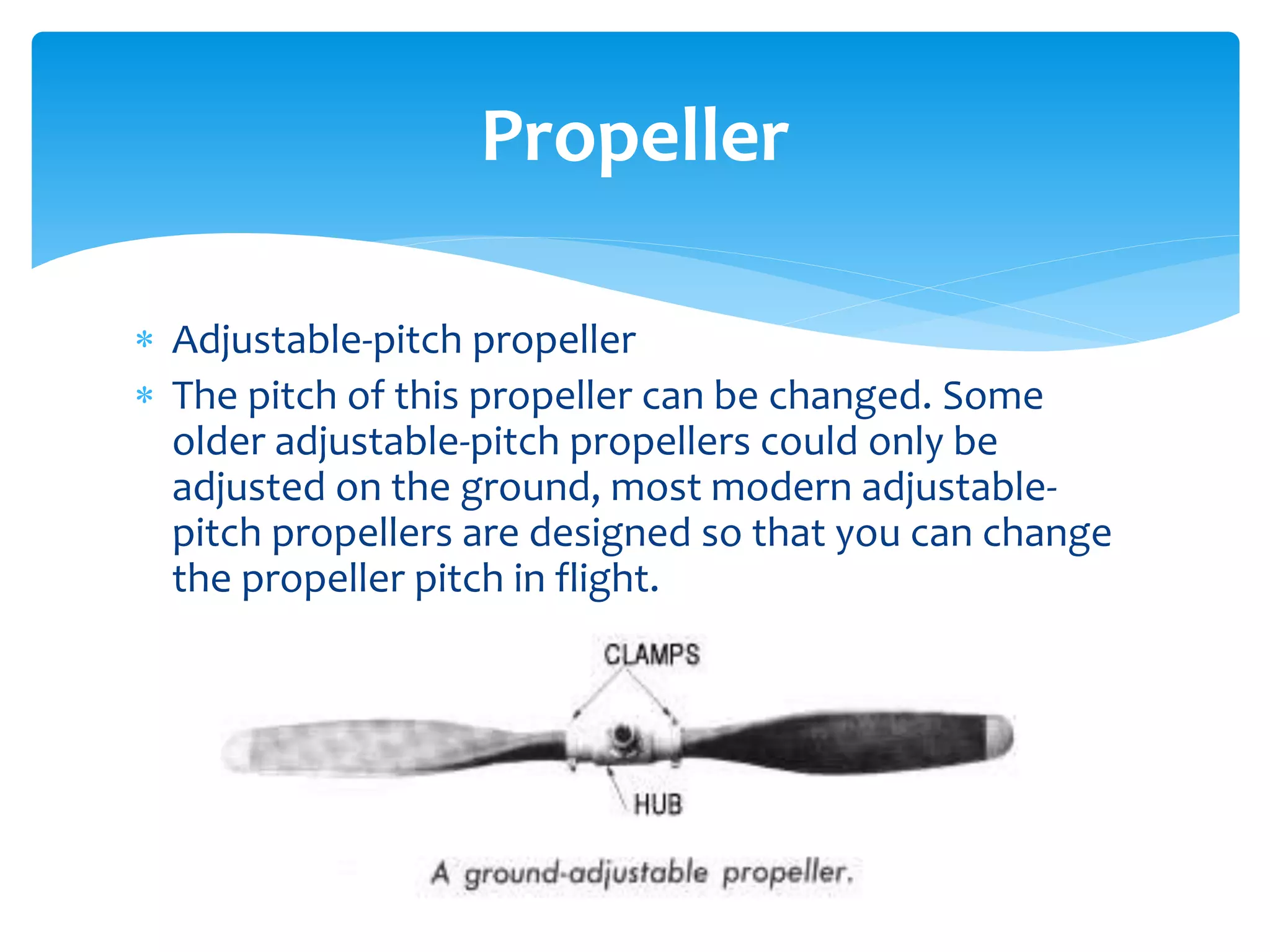 Propeller
 Adjustable-pitch propeller
 The pitch of this propeller can be changed. Some
older adjustable-pitch propellers could only be
adjusted on the ground, most modern adjustablepitch propellers are designed so that you can change
the propeller pitch in flight.

 