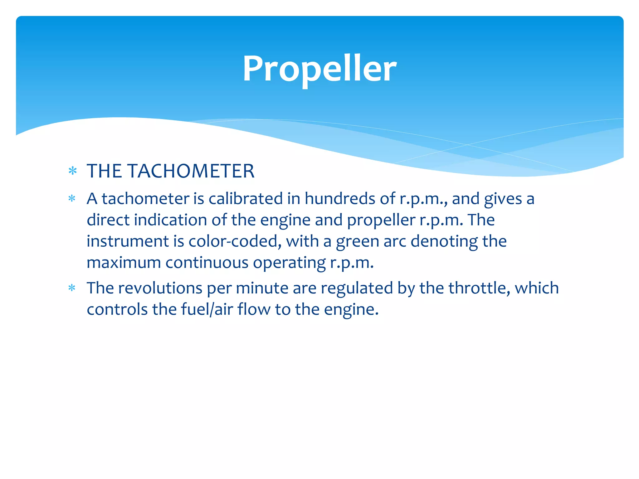 Propeller
 THE TACHOMETER
 A tachometer is calibrated in hundreds of r.p.m., and gives a
direct indication of the engine and propeller r.p.m. The
instrument is color-coded, with a green arc denoting the
maximum continuous operating r.p.m.
 The revolutions per minute are regulated by the throttle, which
controls the fuel/air flow to the engine.

 