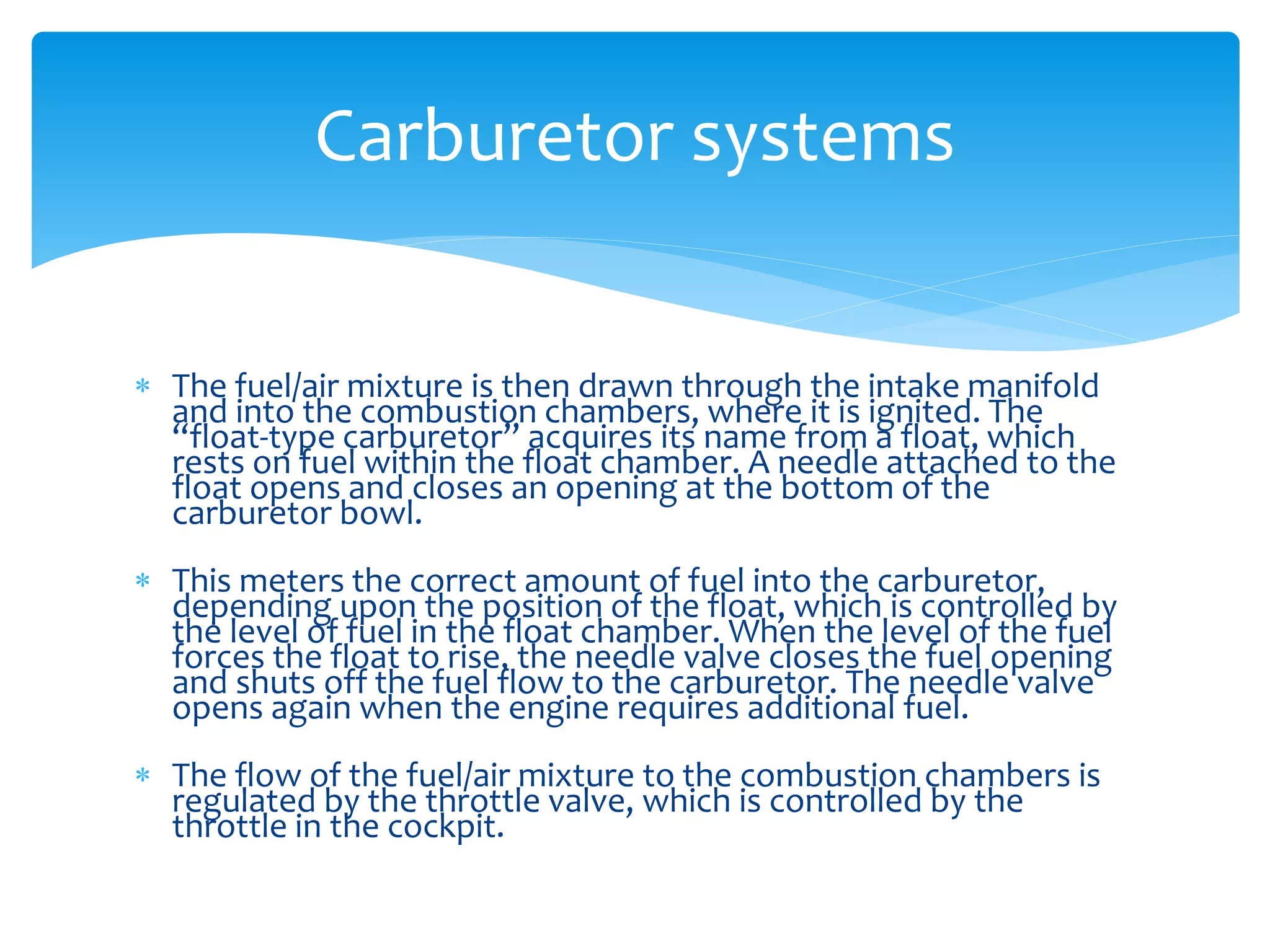 Carburetor systems
 The fuel/air mixture is then drawn through the intake manifold
and into the combustion chambers, where it is ignited. The
“float-type carburetor” acquires its name from a float, which
rests on fuel within the float chamber. A needle attached to the
float opens and closes an opening at the bottom of the
carburetor bowl.
 This meters the correct amount of fuel into the carburetor,
depending upon the position of the float, which is controlled by
the level of fuel in the float chamber. When the level of the fuel
forces the float to rise, the needle valve closes the fuel opening
and shuts off the fuel flow to the carburetor. The needle valve
opens again when the engine requires additional fuel.

 The flow of the fuel/air mixture to the combustion chambers is
regulated by the throttle valve, which is controlled by the
throttle in the cockpit.

 