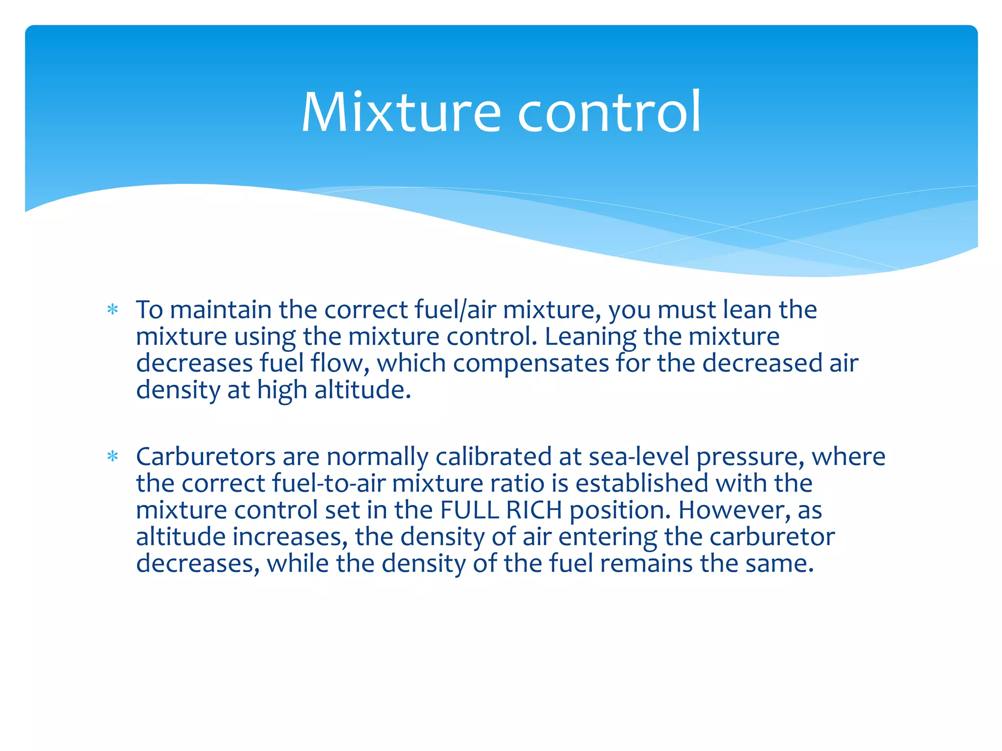 Mixture control
 To maintain the correct fuel/air mixture, you must lean the
mixture using the mixture control. Leaning the mixture
decreases fuel flow, which compensates for the decreased air
density at high altitude.
 Carburetors are normally calibrated at sea-level pressure, where
the correct fuel-to-air mixture ratio is established with the
mixture control set in the FULL RICH position. However, as
altitude increases, the density of air entering the carburetor
decreases, while the density of the fuel remains the same.

 