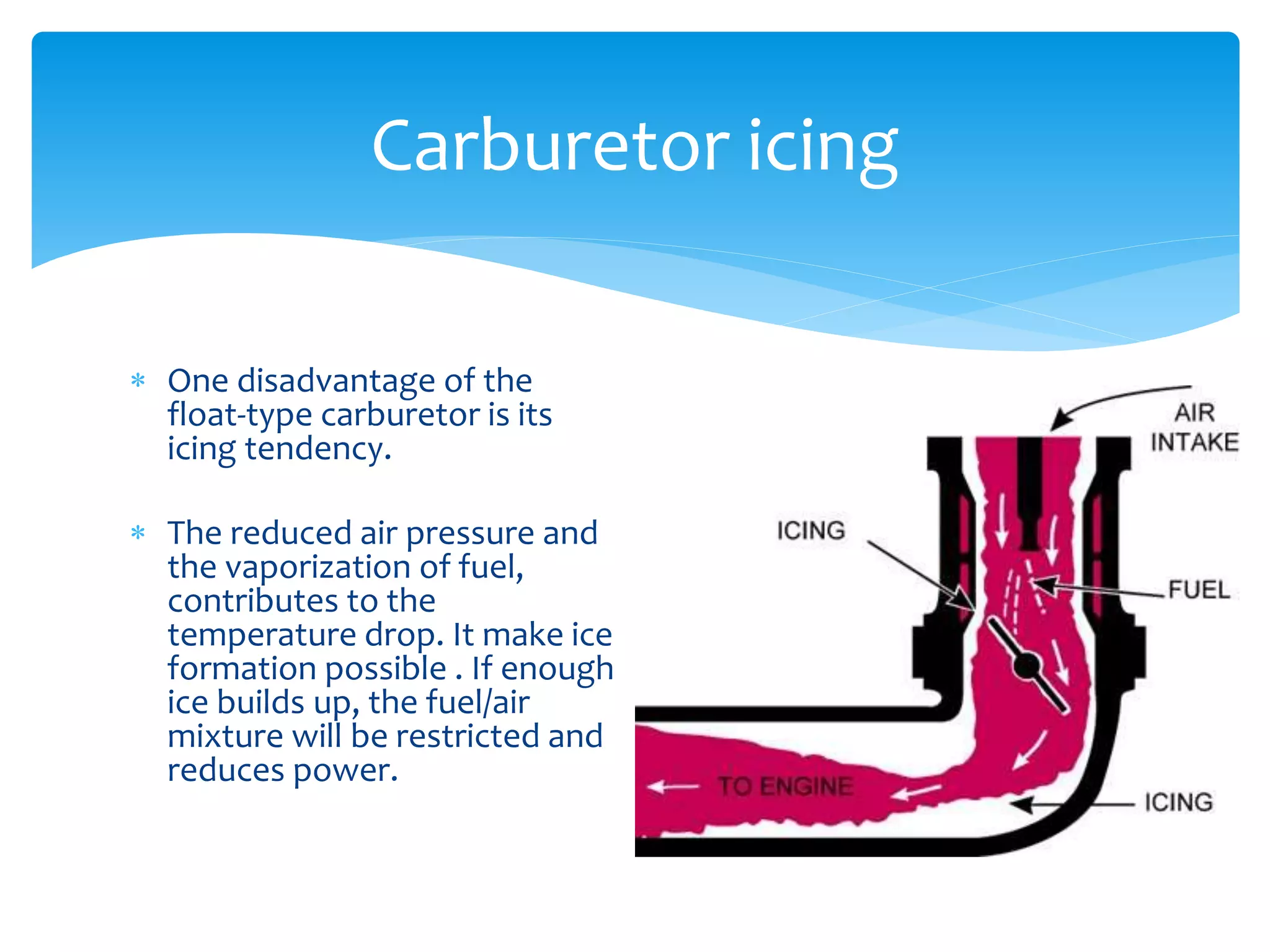 Carburetor icing
 One disadvantage of the
float-type carburetor is its
icing tendency.
 The reduced air pressure and
the vaporization of fuel,
contributes to the
temperature drop. It make ice
formation possible . If enough
ice builds up, the fuel/air
mixture will be restricted and
reduces power.

 