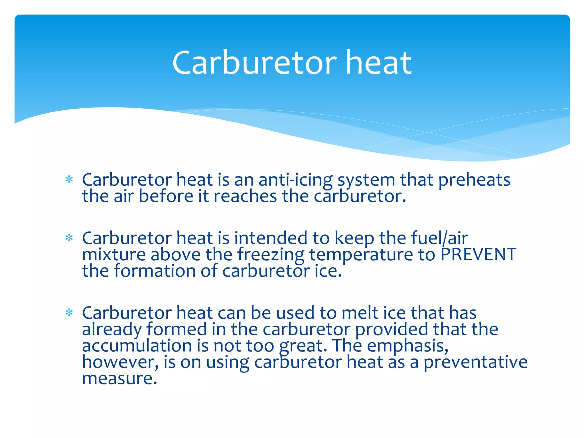 Carburetor heat
 Carburetor heat is an anti-icing system that preheats
the air before it reaches the carburetor.

 Carburetor heat is intended to keep the fuel/air
mixture above the freezing temperature to PREVENT
the formation of carburetor ice.
 Carburetor heat can be used to melt ice that has
already formed in the carburetor provided that the
accumulation is not too great. The emphasis,
however, is on using carburetor heat as a preventative
measure.

 