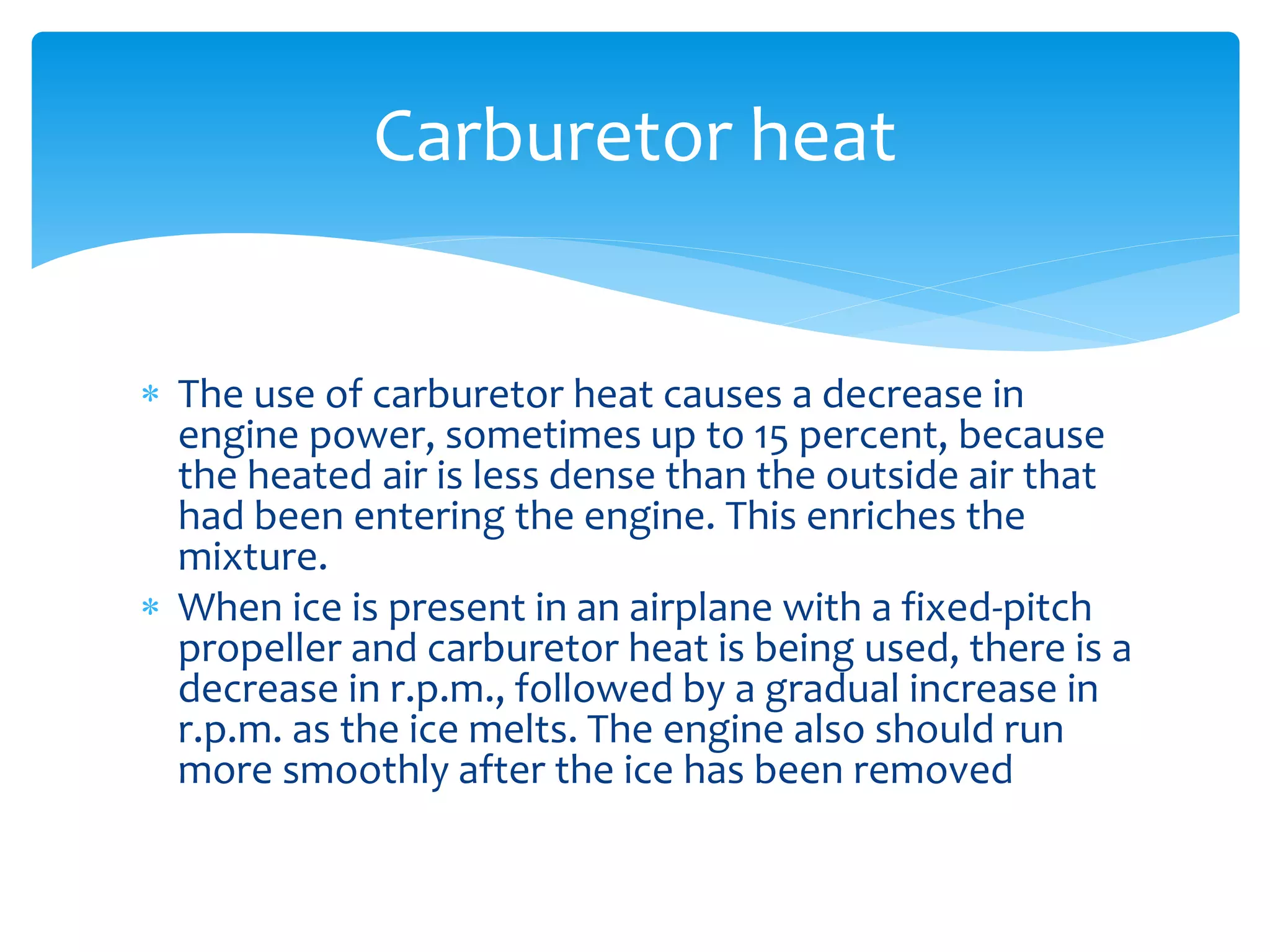 Carburetor heat
 The use of carburetor heat causes a decrease in
engine power, sometimes up to 15 percent, because
the heated air is less dense than the outside air that
had been entering the engine. This enriches the
mixture.
 When ice is present in an airplane with a fixed-pitch
propeller and carburetor heat is being used, there is a
decrease in r.p.m., followed by a gradual increase in
r.p.m. as the ice melts. The engine also should run
more smoothly after the ice has been removed

 