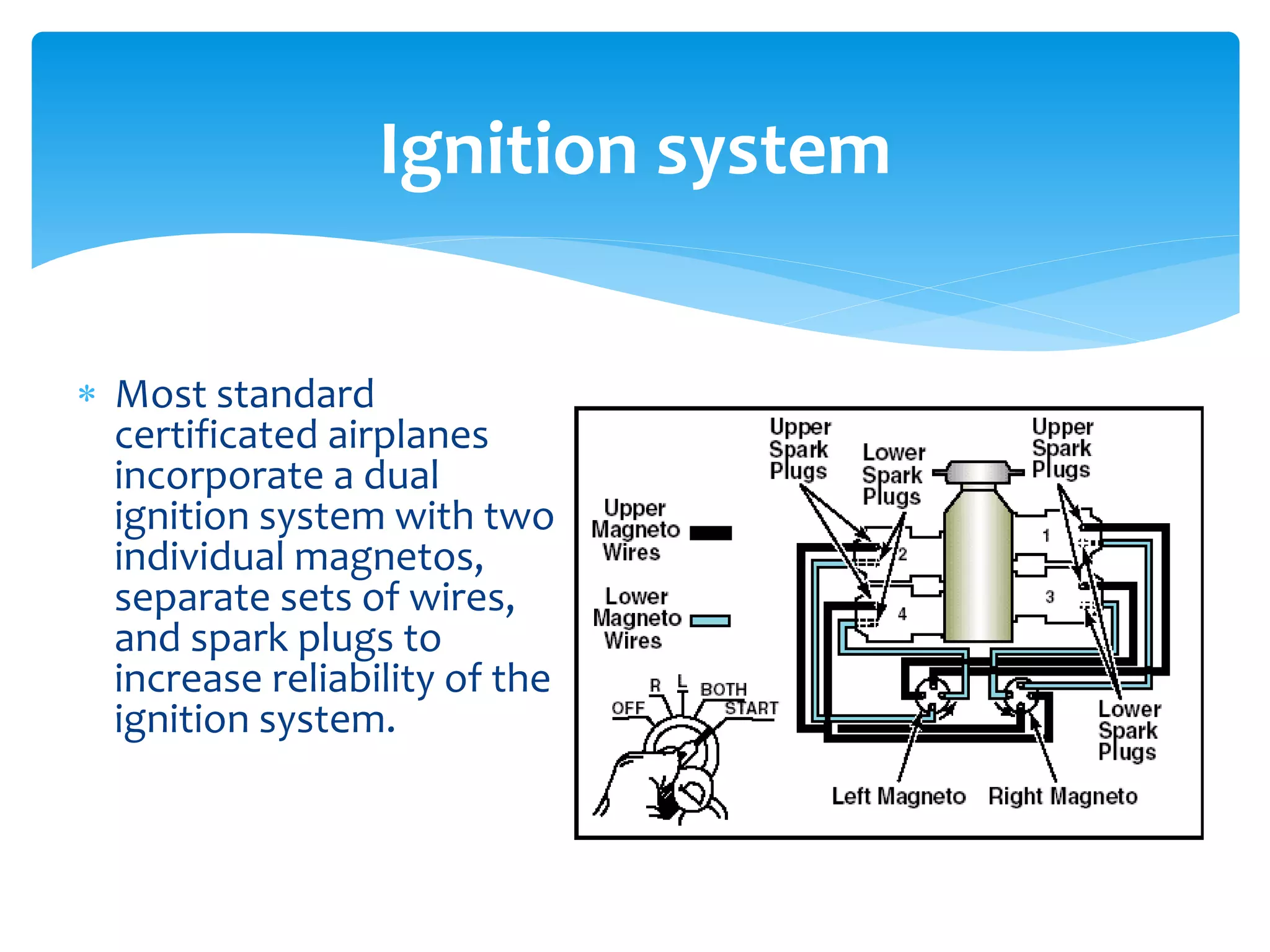 Ignition system
 Most standard
certificated airplanes
incorporate a dual
ignition system with two
individual magnetos,
separate sets of wires,
and spark plugs to
increase reliability of the
ignition system.

 