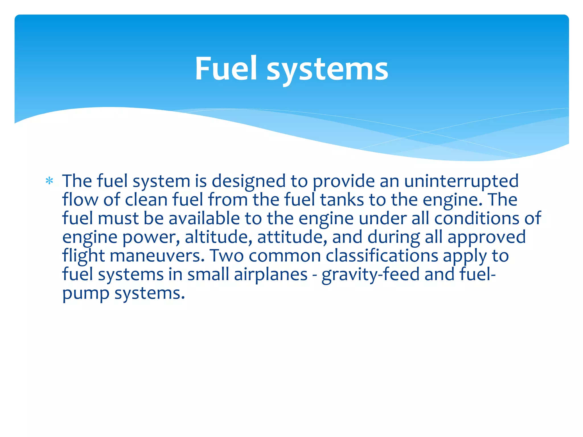Fuel systems
 The fuel system is designed to provide an uninterrupted
flow of clean fuel from the fuel tanks to the engine. The
fuel must be available to the engine under all conditions of
engine power, altitude, attitude, and during all approved
flight maneuvers. Two common classifications apply to
fuel systems in small airplanes - gravity-feed and fuelpump systems.

 