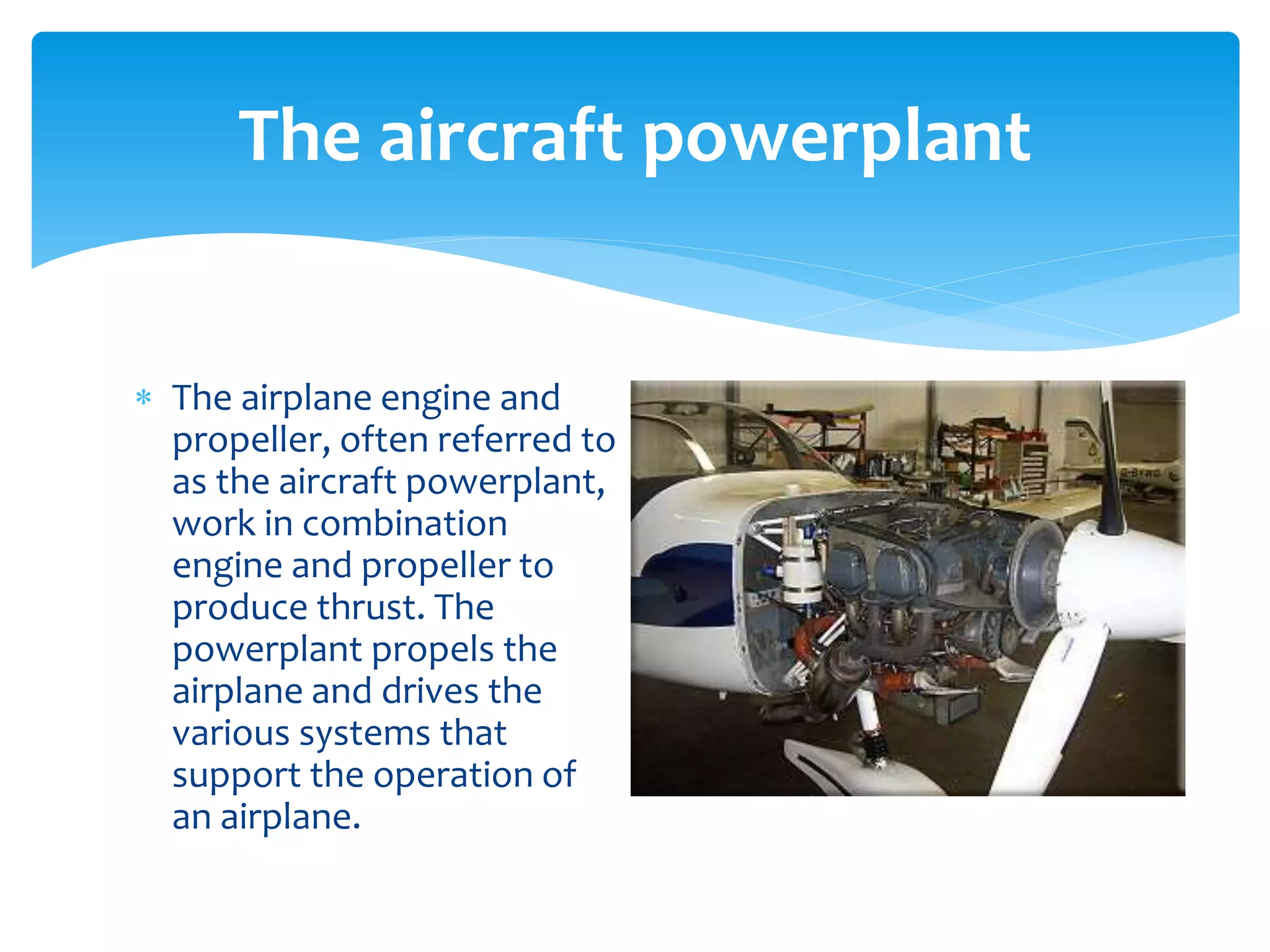 The aircraft powerplant
 The airplane engine and
propeller, often referred to
as the aircraft powerplant,
work in combination
engine and propeller to
produce thrust. The
powerplant propels the
airplane and drives the
various systems that
support the operation of
an airplane.

 
