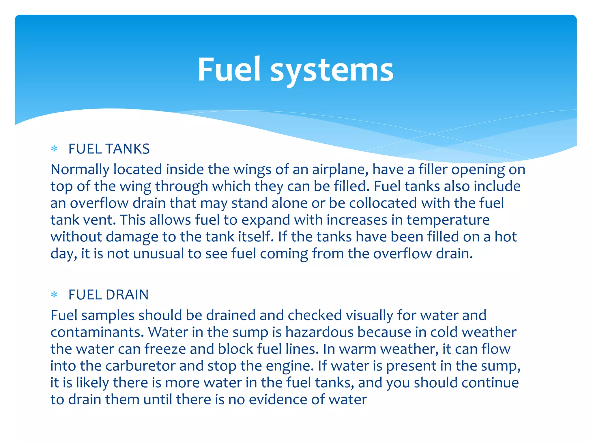 Fuel systems
 FUEL TANKS
Normally located inside the wings of an airplane, have a filler opening on
top of the wing through which they can be filled. Fuel tanks also include
an overflow drain that may stand alone or be collocated with the fuel
tank vent. This allows fuel to expand with increases in temperature
without damage to the tank itself. If the tanks have been filled on a hot
day, it is not unusual to see fuel coming from the overflow drain.
 FUEL DRAIN
Fuel samples should be drained and checked visually for water and
contaminants. Water in the sump is hazardous because in cold weather
the water can freeze and block fuel lines. In warm weather, it can flow
into the carburetor and stop the engine. If water is present in the sump,
it is likely there is more water in the fuel tanks, and you should continue
to drain them until there is no evidence of water

 