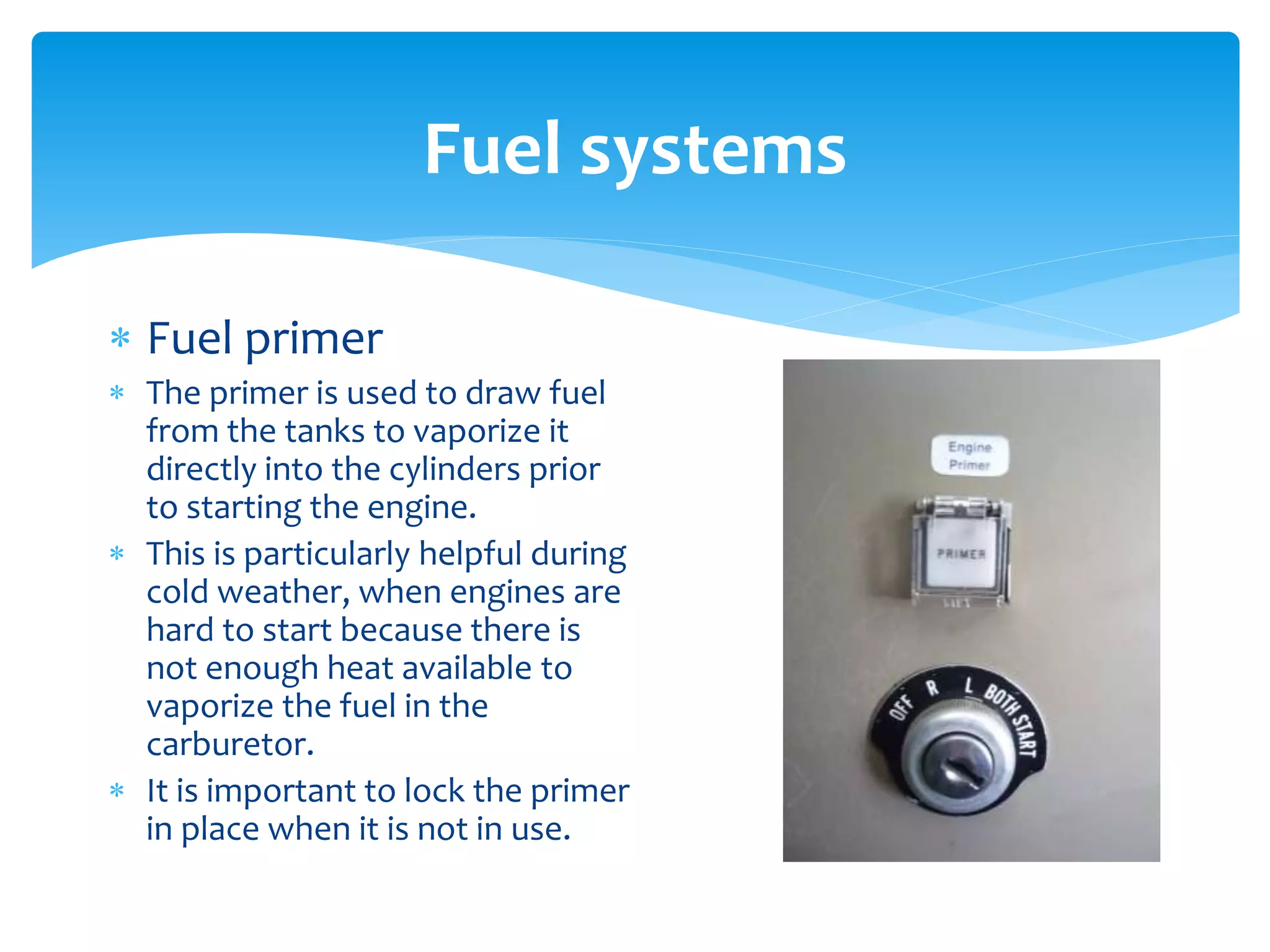 Fuel systems
 Fuel primer
 The primer is used to draw fuel
from the tanks to vaporize it
directly into the cylinders prior
to starting the engine.
 This is particularly helpful during
cold weather, when engines are
hard to start because there is
not enough heat available to
vaporize the fuel in the
carburetor.
 It is important to lock the primer
in place when it is not in use.

 