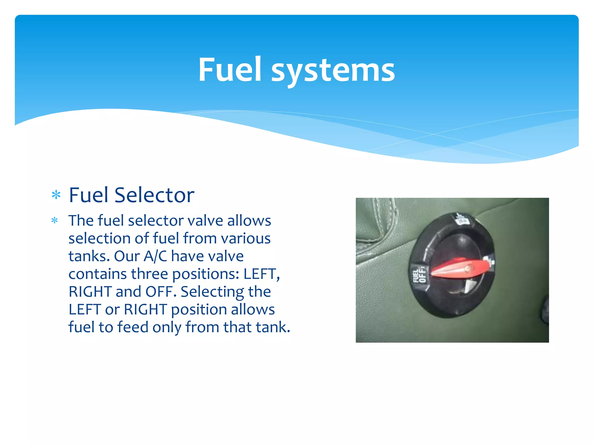 Fuel systems
 Fuel Selector
 The fuel selector valve allows
selection of fuel from various
tanks. Our A/C have valve
contains three positions: LEFT,
RIGHT and OFF. Selecting the
LEFT or RIGHT position allows
fuel to feed only from that tank.

 