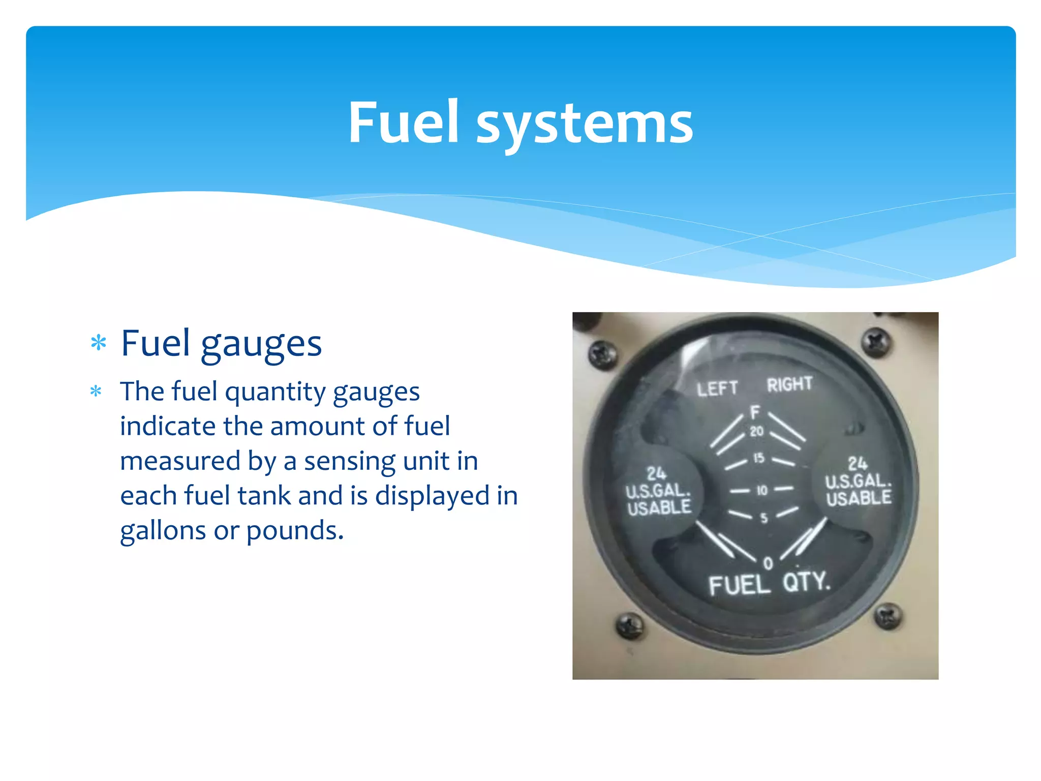 Fuel systems
 Fuel gauges
 The fuel quantity gauges
indicate the amount of fuel
measured by a sensing unit in
each fuel tank and is displayed in
gallons or pounds.

 