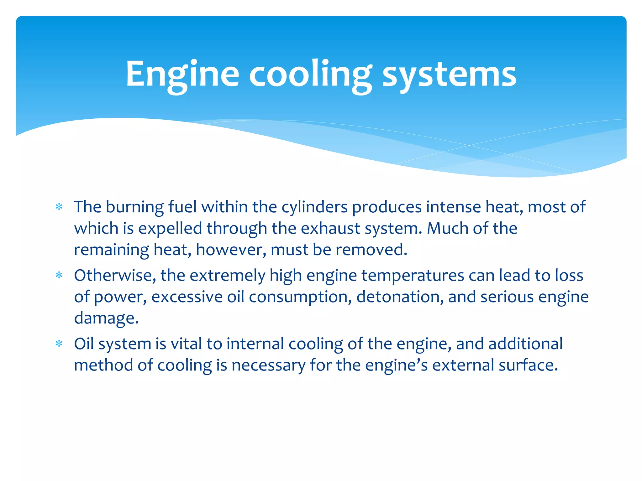 Engine cooling systems
 The burning fuel within the cylinders produces intense heat, most of
which is expelled through the exhaust system. Much of the
remaining heat, however, must be removed.
 Otherwise, the extremely high engine temperatures can lead to loss
of power, excessive oil consumption, detonation, and serious engine
damage.
 Oil system is vital to internal cooling of the engine, and additional
method of cooling is necessary for the engine’s external surface.

 