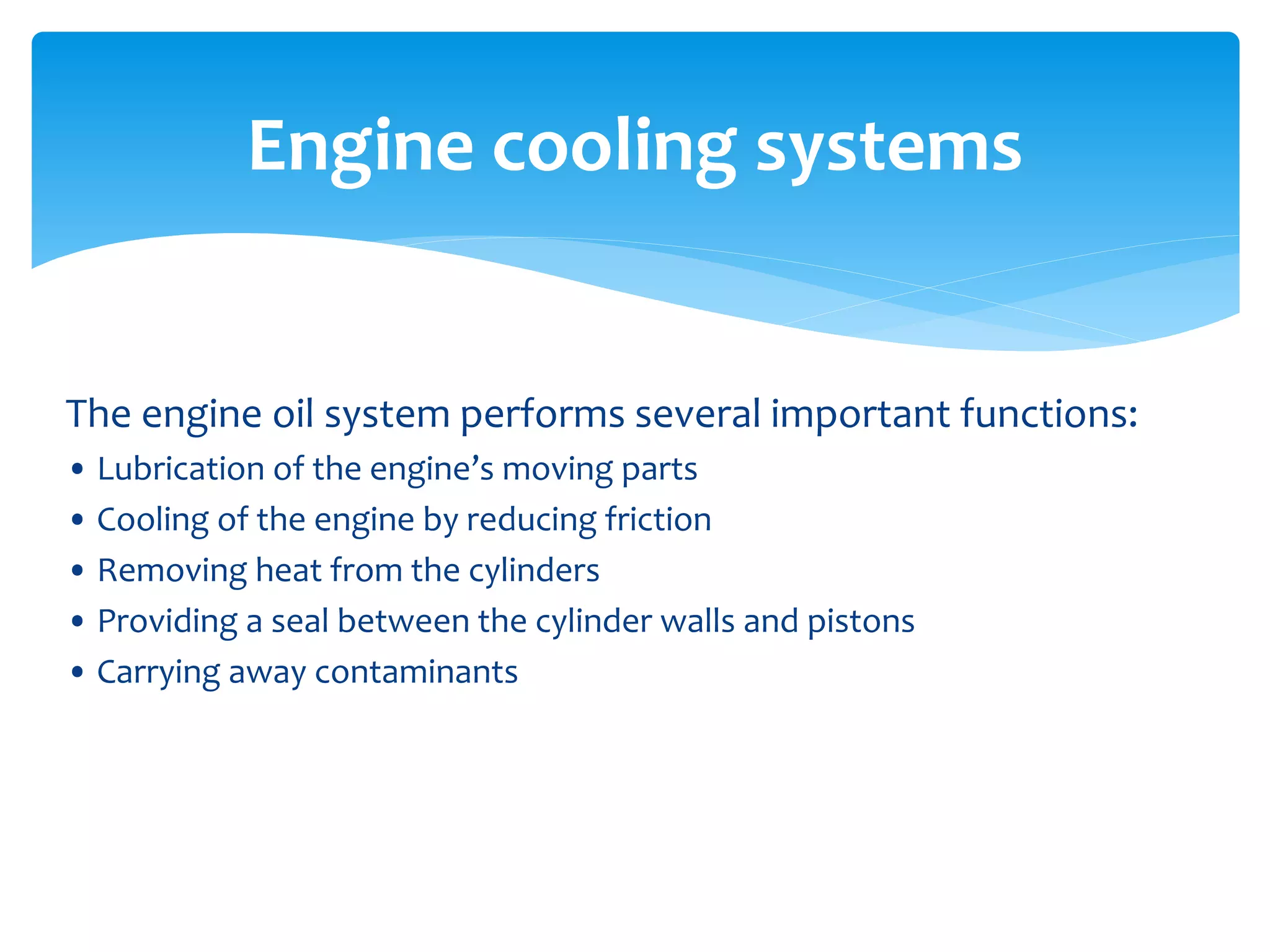 Engine cooling systems

The engine oil system performs several important functions:
• Lubrication of the engine’s moving parts
• Cooling of the engine by reducing friction
• Removing heat from the cylinders
• Providing a seal between the cylinder walls and pistons
• Carrying away contaminants

 