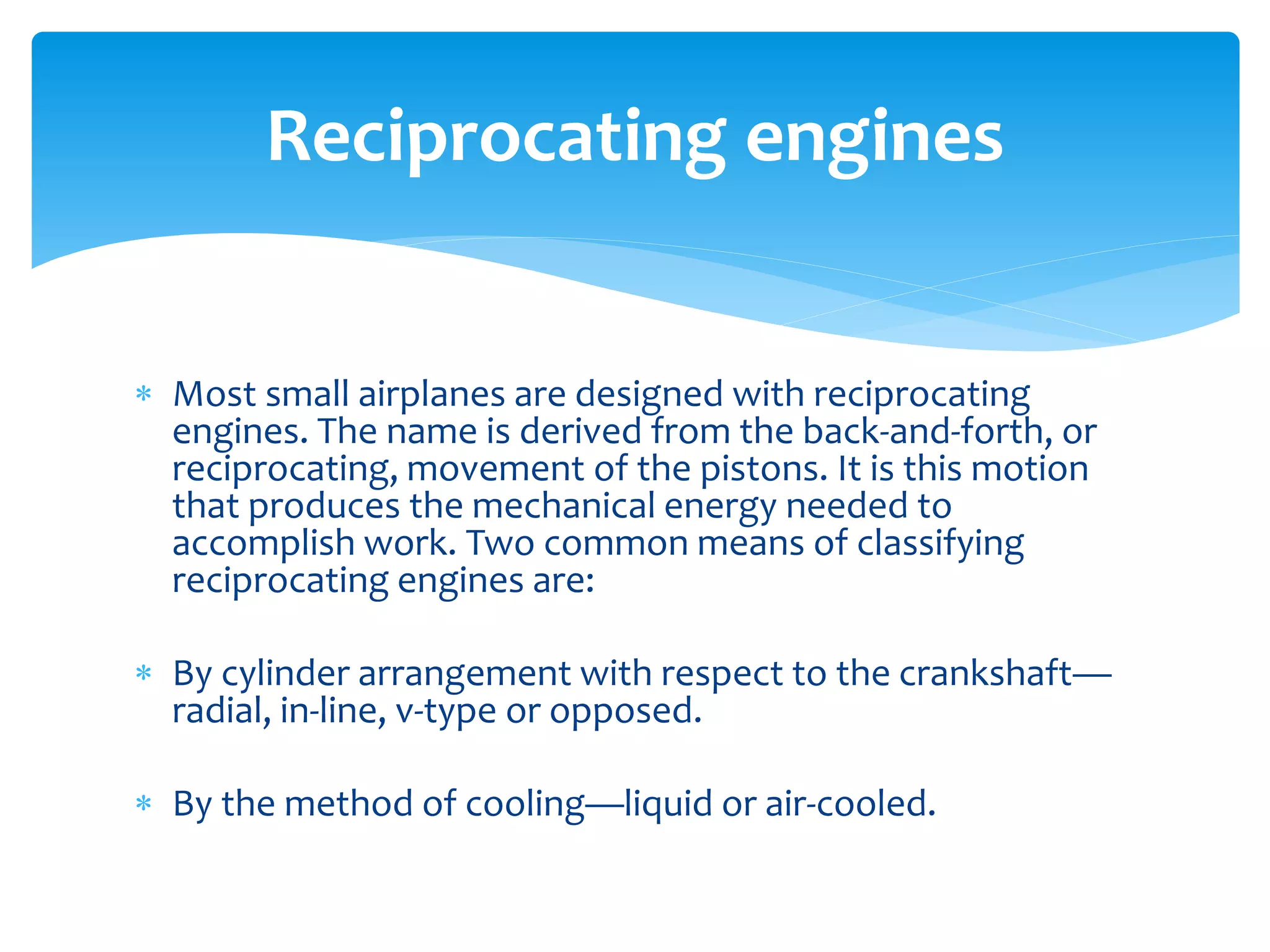 Reciprocating engines
 Most small airplanes are designed with reciprocating
engines. The name is derived from the back-and-forth, or
reciprocating, movement of the pistons. It is this motion
that produces the mechanical energy needed to
accomplish work. Two common means of classifying
reciprocating engines are:
 By cylinder arrangement with respect to the crankshaft—
radial, in-line, v-type or opposed.
 By the method of cooling—liquid or air-cooled.

 