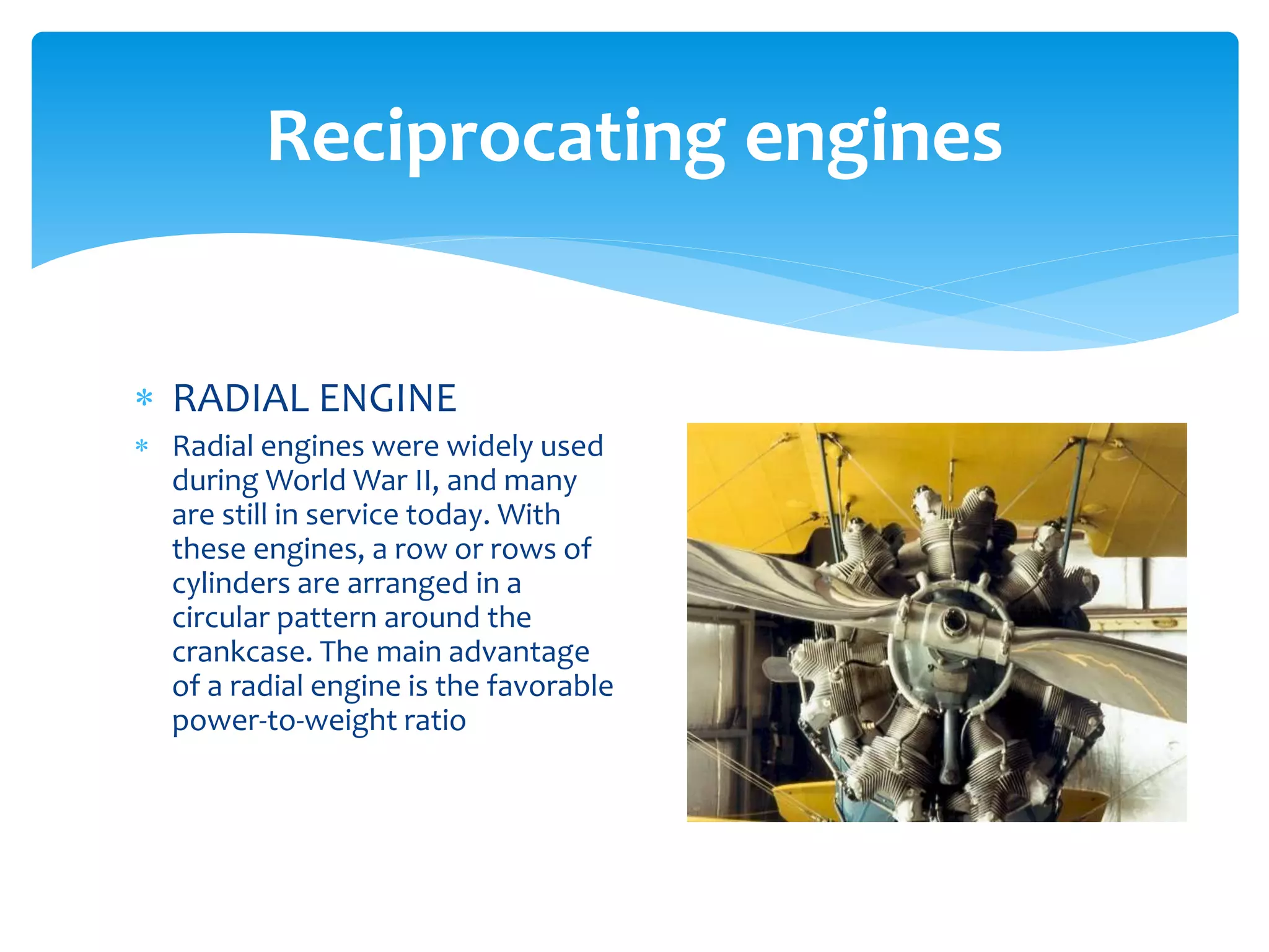 Reciprocating engines
 RADIAL ENGINE
 Radial engines were widely used
during World War II, and many
are still in service today. With
these engines, a row or rows of
cylinders are arranged in a
circular pattern around the
crankcase. The main advantage
of a radial engine is the favorable
power-to-weight ratio

 
