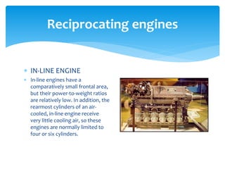 Reciprocating engines
 IN-LINE ENGINE
 In-line engines have a
comparatively small frontal area,
but their power-to-weight ratios
are relatively low. In addition, the
rearmost cylinders of an aircooled, in-line engine receive
very little cooling air, so these
engines are normally limited to
four or six cylinders.

 