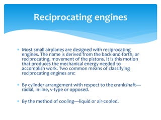 Reciprocating engines
 Most small airplanes are designed with reciprocating
engines. The name is derived from the back-and-forth, or
reciprocating, movement of the pistons. It is this motion
that produces the mechanical energy needed to
accomplish work. Two common means of classifying
reciprocating engines are:
 By cylinder arrangement with respect to the crankshaft—
radial, in-line, v-type or opposed.
 By the method of cooling—liquid or air-cooled.

 