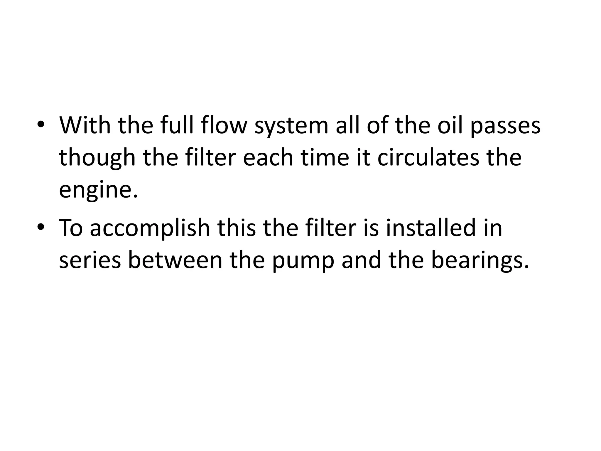 • With the full flow system all of the oil passes
though the filter each time it circulates the
engine.
• To accomplish this the filter is installed in
series between the pump and the bearings.
 