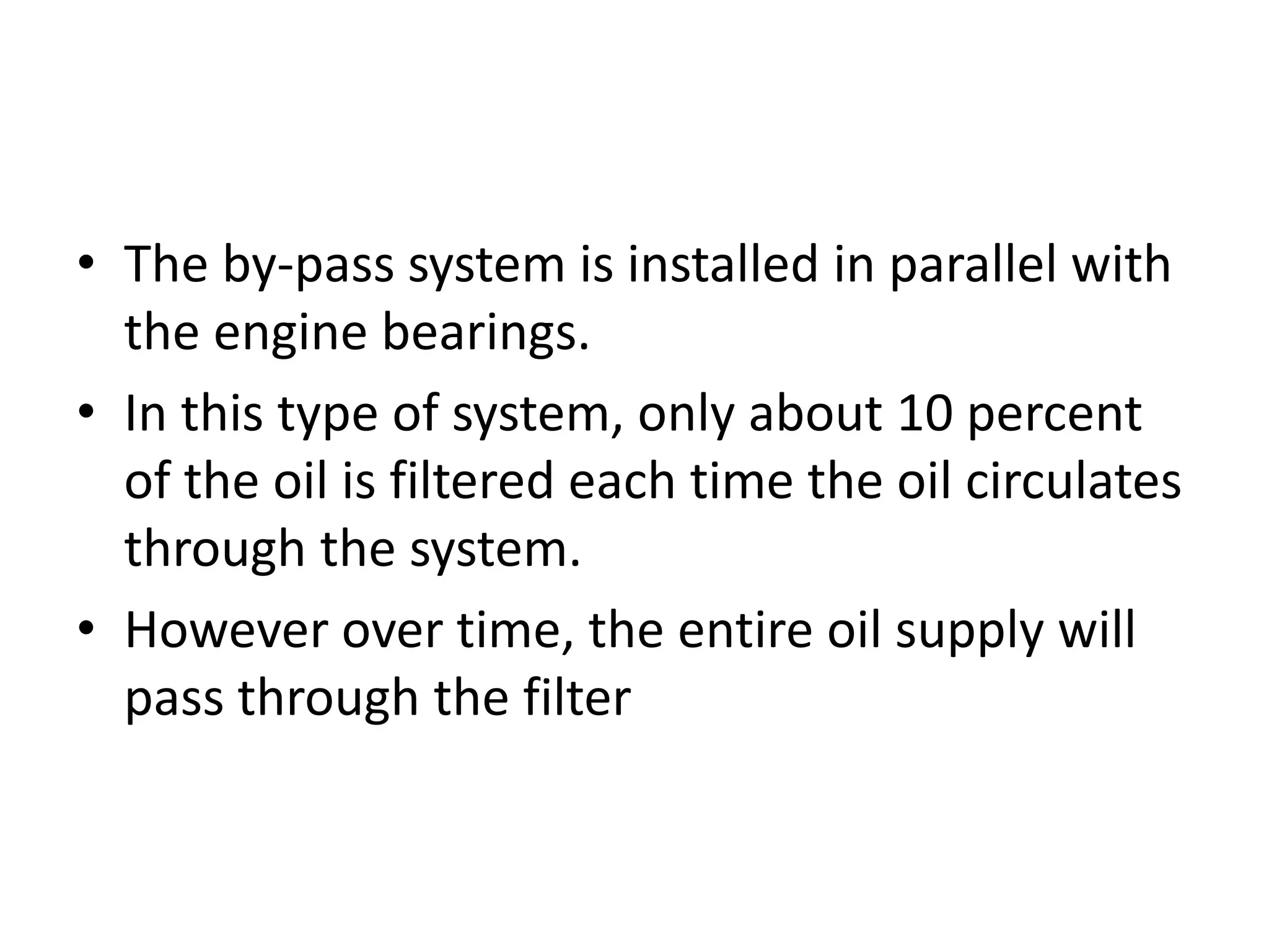 • The by-pass system is installed in parallel with
the engine bearings.
• In this type of system, only about 10 percent
of the oil is filtered each time the oil circulates
through the system.
• However over time, the entire oil supply will
pass through the filter
 