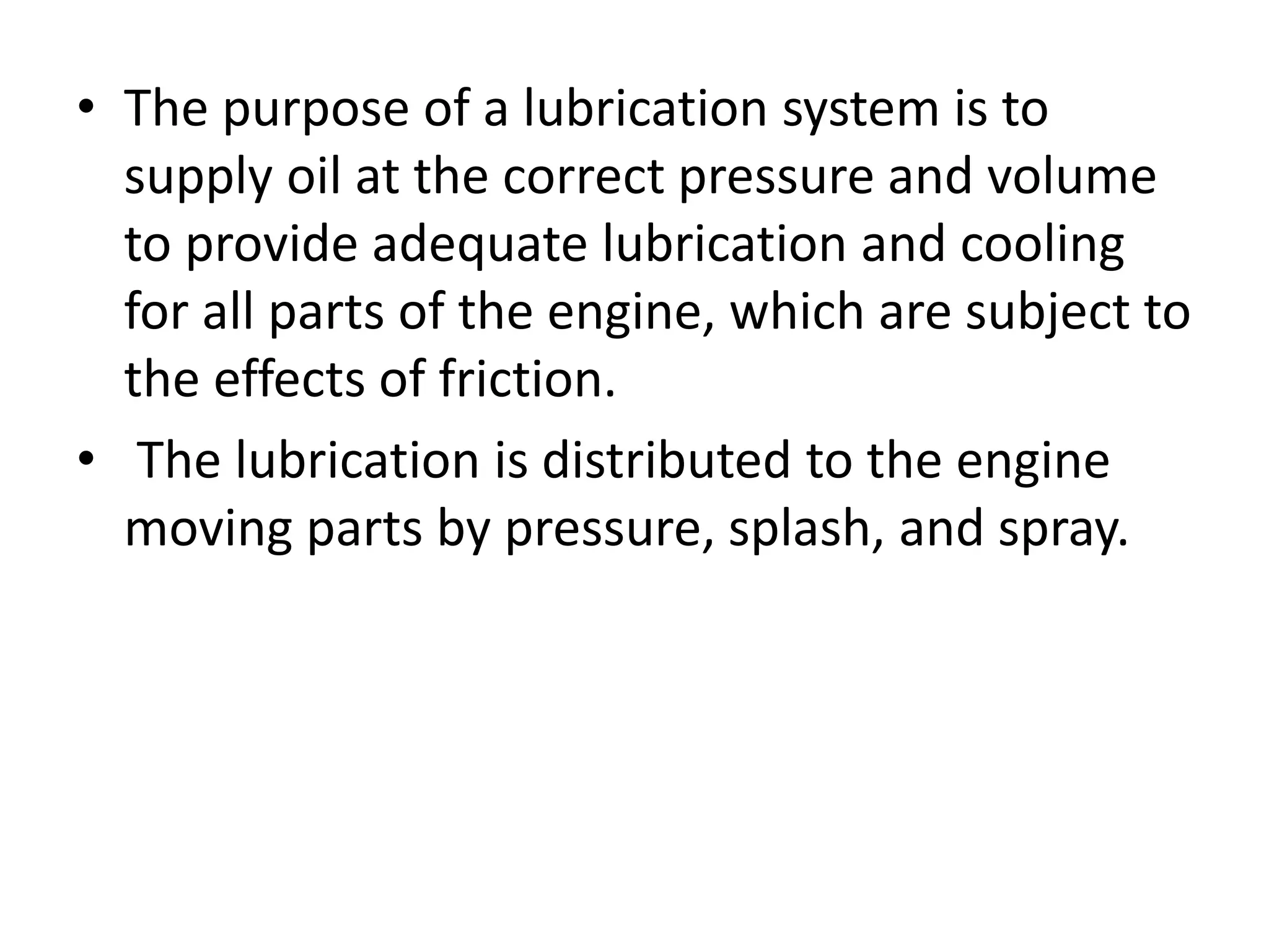 • The purpose of a lubrication system is to
supply oil at the correct pressure and volume
to provide adequate lubrication and cooling
for all parts of the engine, which are subject to
the effects of friction.
• The lubrication is distributed to the engine
moving parts by pressure, splash, and spray.
 