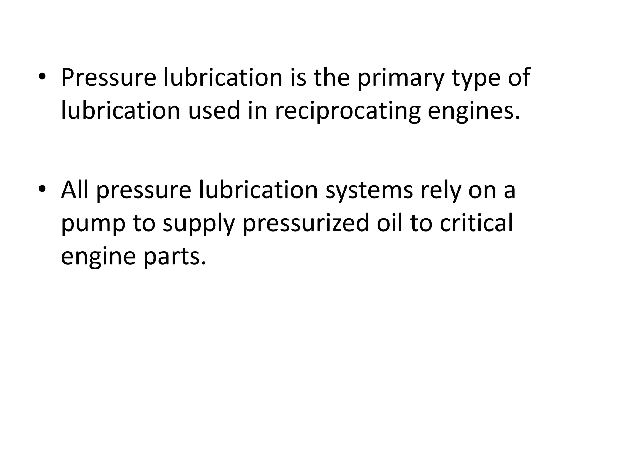 • Pressure lubrication is the primary type of
lubrication used in reciprocating engines.
• All pressure lubrication systems rely on a
pump to supply pressurized oil to critical
engine parts.
 