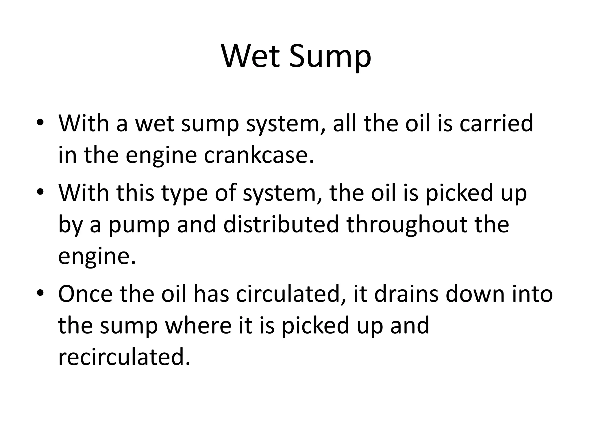 Wet Sump
• With a wet sump system, all the oil is carried
in the engine crankcase.
• With this type of system, the oil is picked up
by a pump and distributed throughout the
engine.
• Once the oil has circulated, it drains down into
the sump where it is picked up and
recirculated.
 