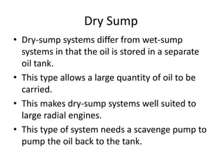 Dry Sump
• Dry-sump systems differ from wet-sump
systems in that the oil is stored in a separate
oil tank.
• This type allows a large quantity of oil to be
carried.
• This makes dry-sump systems well suited to
large radial engines.
• This type of system needs a scavenge pump to
pump the oil back to the tank.
 