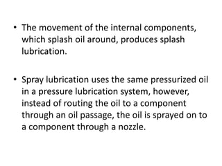 • The movement of the internal components,
which splash oil around, produces splash
lubrication.
• Spray lubrication uses the same pressurized oil
in a pressure lubrication system, however,
instead of routing the oil to a component
through an oil passage, the oil is sprayed on to
a component through a nozzle.
 